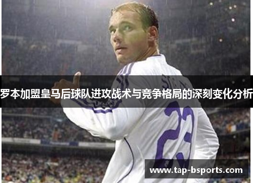 罗本加盟皇马后球队进攻战术与竞争格局的深刻变化分析