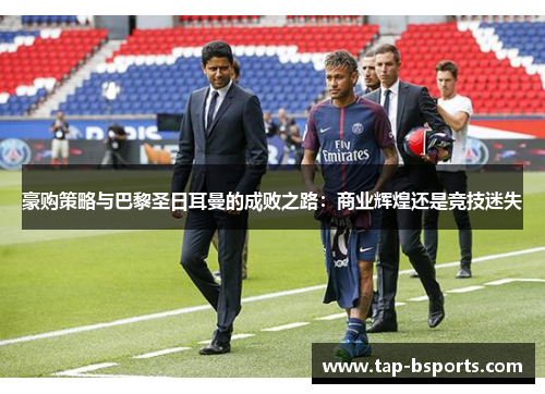 豪购策略与巴黎圣日耳曼的成败之路:商业辉煌还是竞技迷失 豪购策略与巴黎圣日耳曼的成败之路:商业辉煌还是竞技迷失