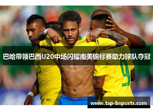 巴哈带领巴西U20中场闪耀南美锦标赛助力球队夺冠 巴哈带领巴西U20中场闪耀南美锦标赛助力球队夺冠