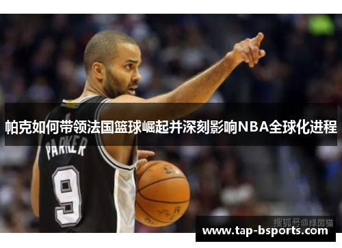 帕克如何带领法国篮球崛起并深刻影响NBA全球化进程 帕克如何带领法国篮球崛起并深刻影响NBA全球化进程