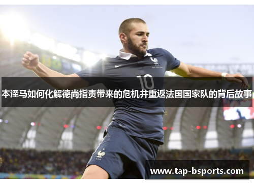 本泽马如何化解德尚指责带来的危机并重返法国国家队的背后故事 本泽马如何化解德尚指责带来的危机并重返法国国家队的背后故事