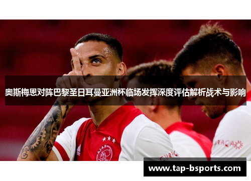 奥斯梅恩对阵巴黎圣日耳曼亚洲杯临场发挥深度评估解析战术与影响 奥斯梅恩对阵巴黎圣日耳曼亚洲杯临场发挥深度评估解析战术与影响