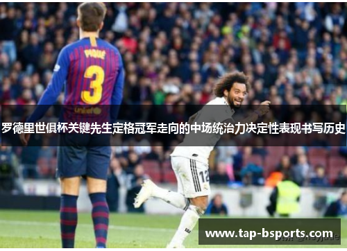 罗德里世俱杯关键先生定格冠军走向的中场统治力决定性表现书写历史