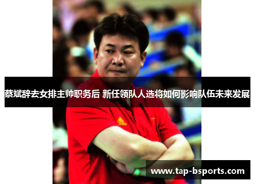 蔡斌辞去女排主帅职务后 新任领队人选将如何影响队伍未来发展