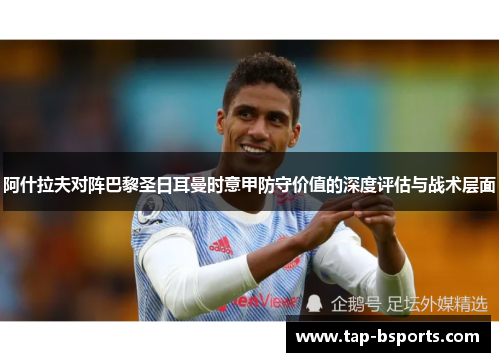 阿什拉夫对阵巴黎圣日耳曼时意甲防守价值的深度评估与战术层面 阿什拉夫对阵巴黎圣日耳曼时意甲防守价值的深度评估与战术层面